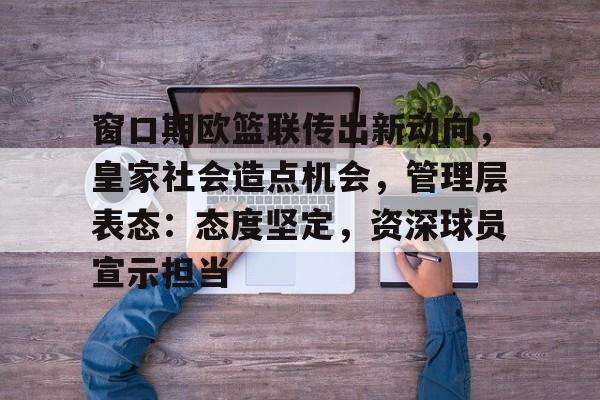 关于窗口期欧篮联传出新动向，皇家社会造点机会，管理层表态：态度坚定，资深球员宣示担当的信息